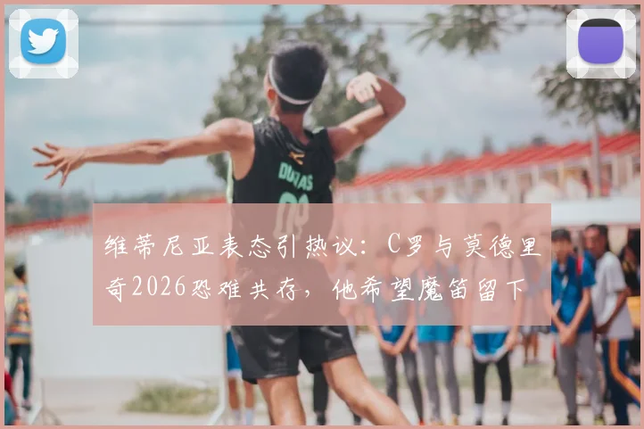维蒂尼亚表态引热议:C罗与莫德里奇2026恐难共存,他希望魔笛留下的背后考量