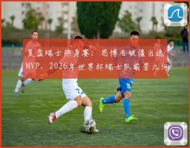 复盘瑞士热身赛：恩博洛破僵当选MVP，2026年世界杯瑞士队前景几何？