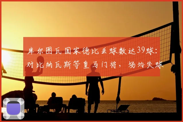 库尔图瓦国家德比丢球数达39球:对比纳瓦斯等皇马门将,场均失球数据排行分析(2026更新)