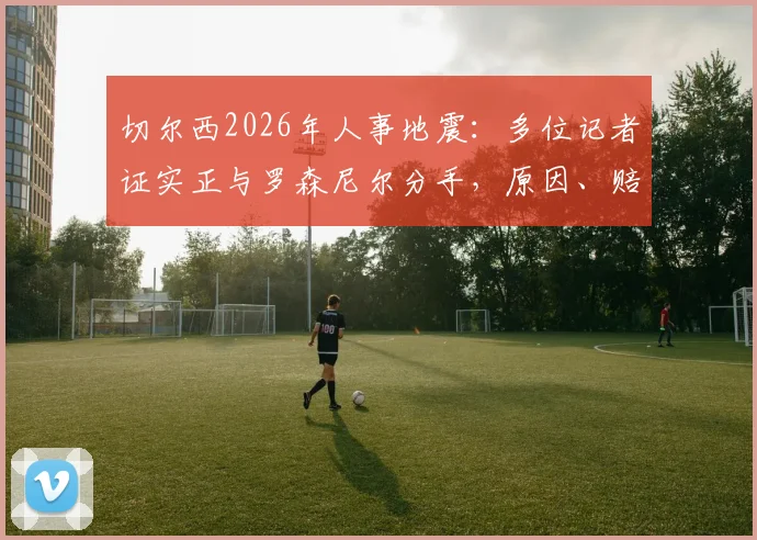 切尔西2026年人事地震：多位记者证实正与罗森尼尔分手，原因、赔偿及后续影响深度剖析