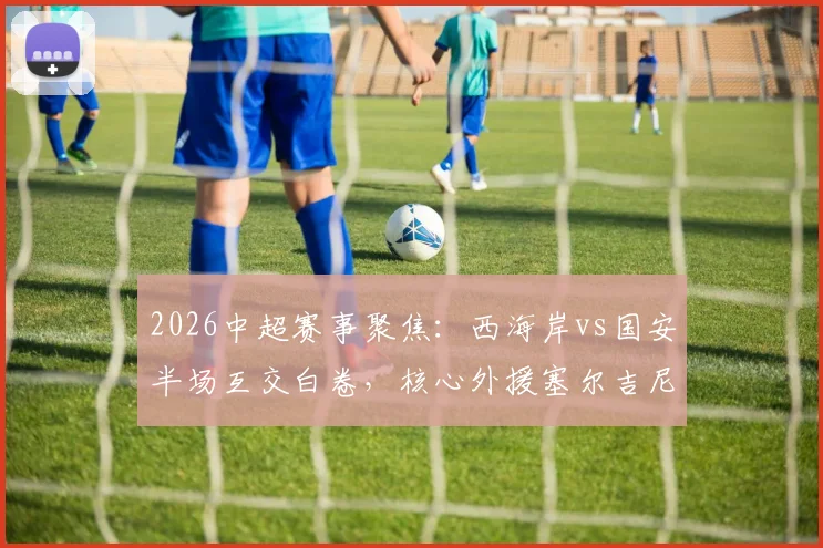2026中超赛事聚焦:西海岸vs国安半场互交白卷,核心外援塞尔吉尼奥为何错失关键单刀?