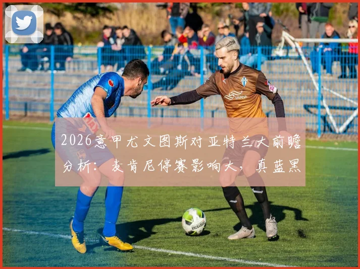 2026意甲尤文图斯对亚特兰大前瞻分析：麦肯尼停赛影响大，真蓝黑状态回暖，附双方历史交锋记录