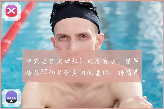 冲突后首次回归！记者直击：楚阿梅尼2026年现身训练基地，神情严肃引关注