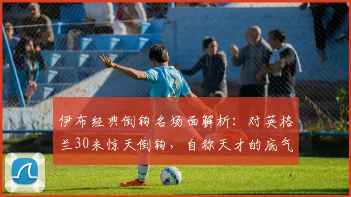 伊布经典倒钩名场面解析：对英格兰30米惊天倒钩，自称天才的底气从何而来
