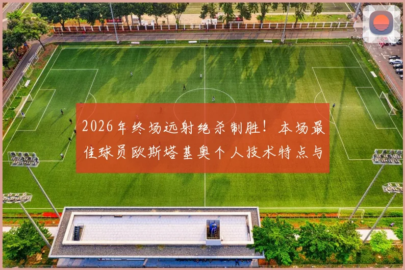 2026年终场远射绝杀制胜！本场最佳球员欧斯塔基奥个人技术特点与决定性进球深度解读