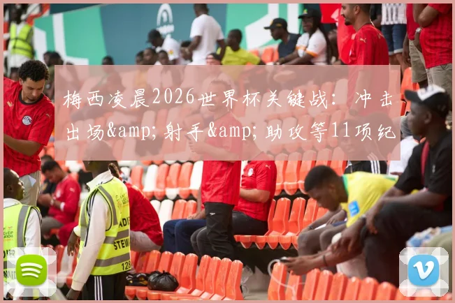 梅西凌晨2026世界杯关键战：冲击出场&射手&助攻等11项纪录，独享双王头衔直播观看指南