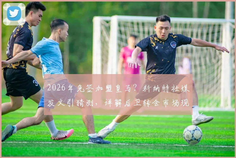 2026年免签加盟皇马?科纳特社媒发文引猜测,详解后卫转会市场现状与皇马引援策略