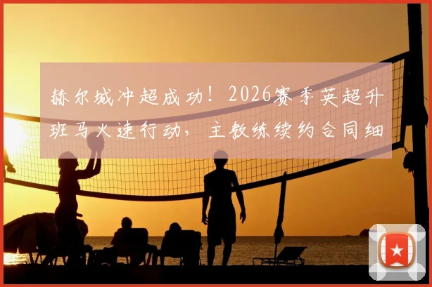 赫尔城冲超成功！2026赛季英超升班马火速行动，主教练续约合同细节全解析
