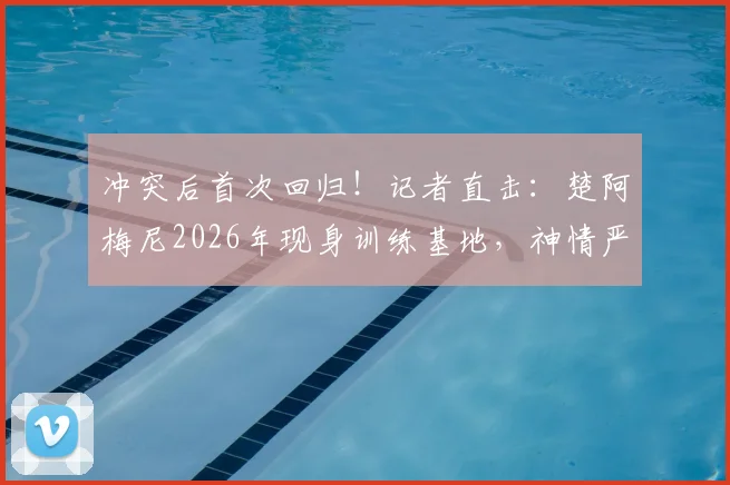 冲突后首次回归！记者直击：楚阿梅尼2026年现身训练基地，神情严肃引关注