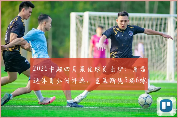 2026中超四月最佳球员出炉：看雷速体育如何评选，基莱斯凭5场6球1助攻斩获MVP