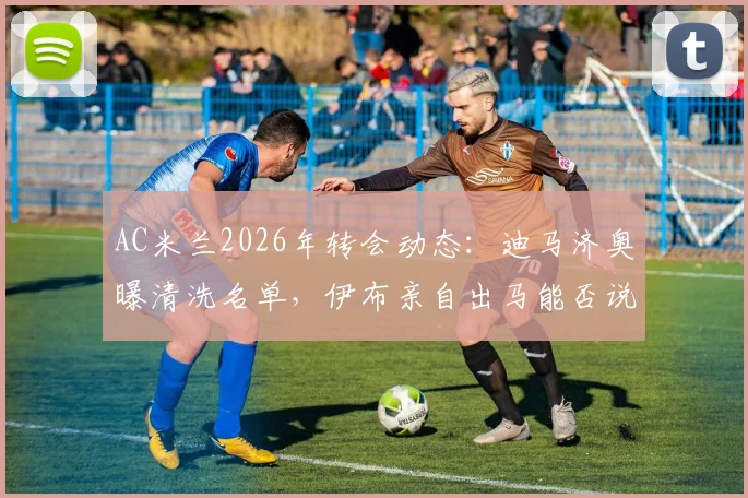 AC米兰2026年转会动态：迪马济奥曝清洗名单，伊布亲自出马能否说服莫德里奇加盟？