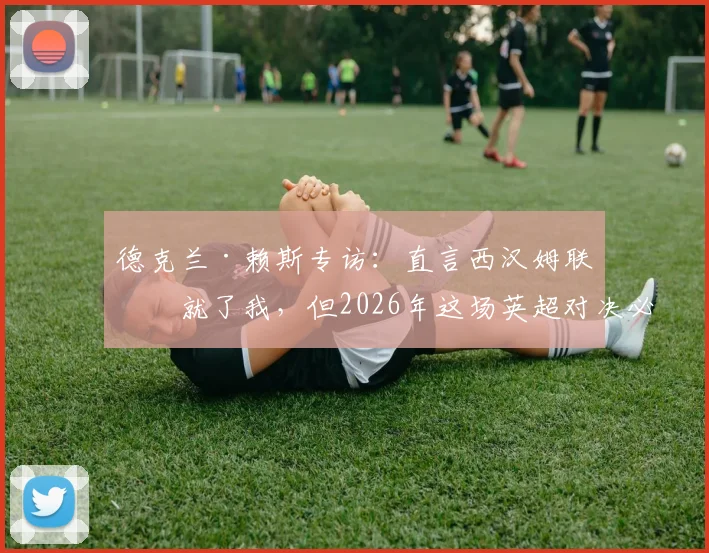 德克兰·赖斯专访：直言西汉姆联成就了我，但2026年这场英超对决必须为阿森纳全力争胜